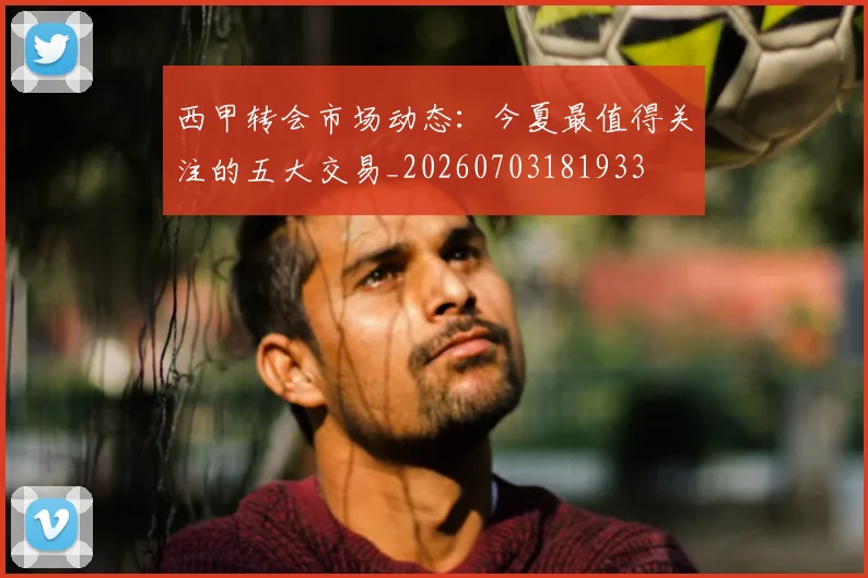 西甲转会市场动态：今夏最值得关注的五大交易_20260703181933