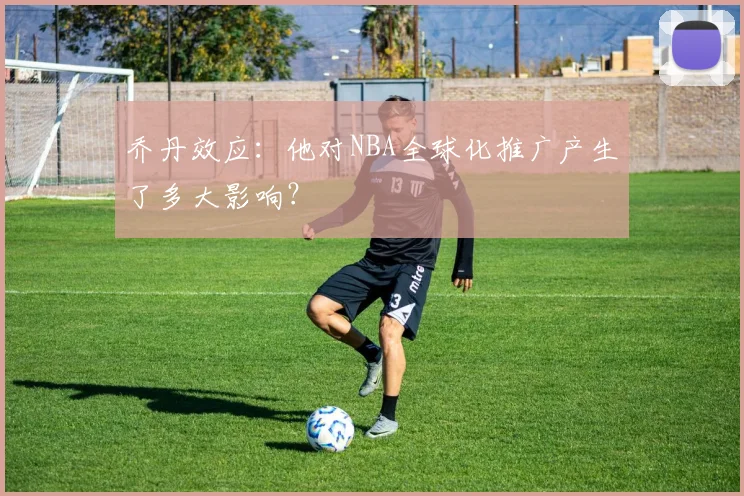 乔丹效应：他对NBA全球化推广产生了多大影响？