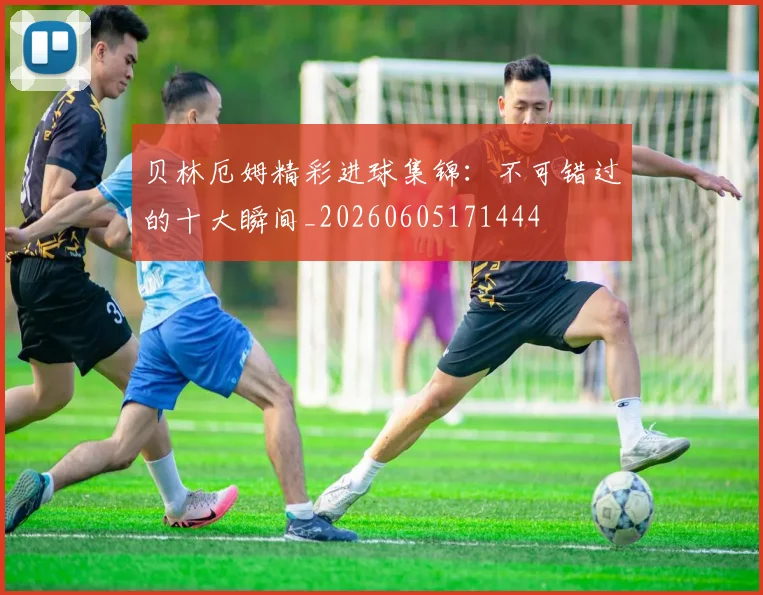 贝林厄姆精彩进球集锦：不可错过的十大瞬间_20260605171444