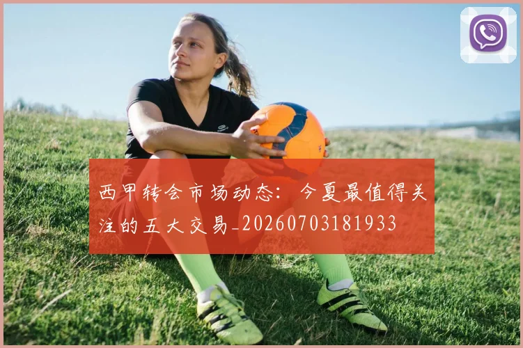 西甲转会市场动态:今夏最值得关注的五大交易_20260703181933