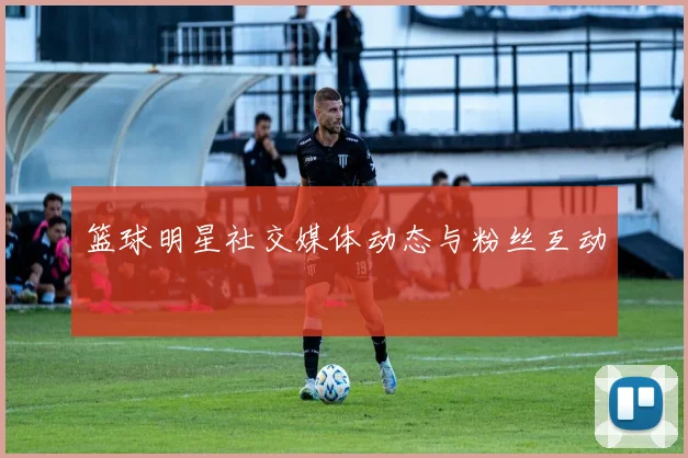 篮球明星社交媒体动态与粉丝互动